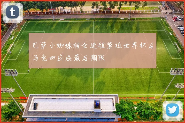 巴萨小蜘蛛转会进程紧迫世界杯后马竞回应成最后期限