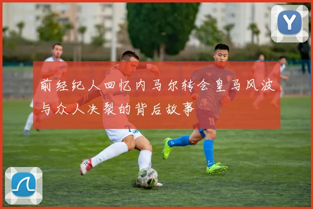 前经纪人回忆内马尔转会皇马风波与众人决裂的背后故事