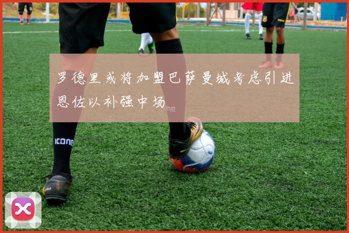 罗德里或将加盟巴萨曼城考虑引进恩佐以补强中场