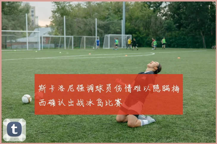 斯卡洛尼强调球员伤情难以隐瞒梅西确认出战冰岛比赛