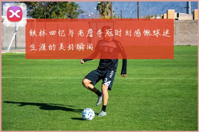 铁林回忆与老詹夺冠时刻感慨球迷生涯的美好瞬间