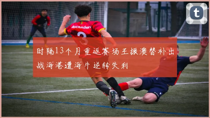 时隔13个月重返赛场王振澳替补出战海港遭海牛逆转失利