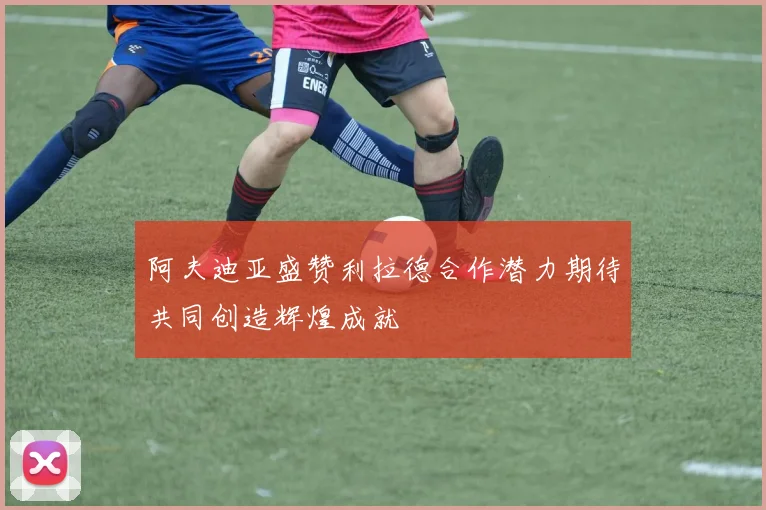 阿夫迪亚盛赞利拉德合作潜力期待共同创造辉煌成就