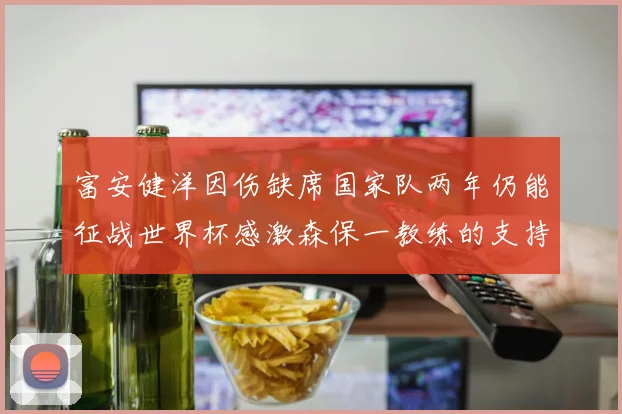 富安健洋因伤缺席国家队两年仍能征战世界杯感激森保一教练的支持与信任