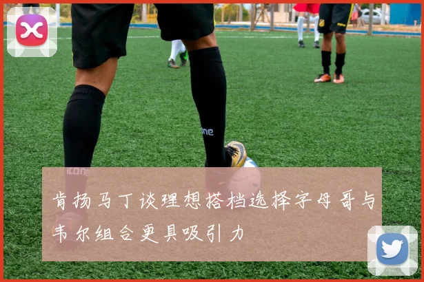 肯扬马丁谈理想搭档选择字母哥与韦尔组合更具吸引力