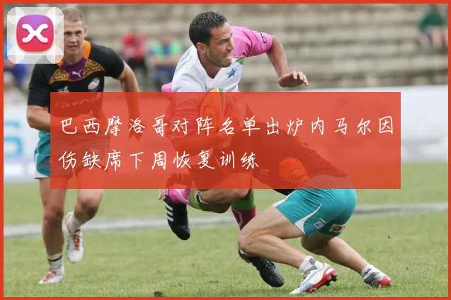 巴西摩洛哥对阵名单出炉内马尔因伤缺席下周恢复训练