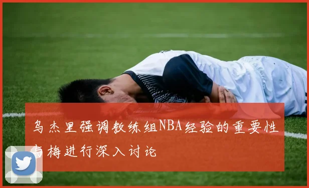 乌杰里强调教练组NBA经验的重要性与梅进行深入讨论
