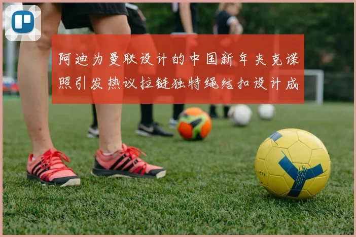 阿迪为曼联设计的中国新年夹克谍照引发热议拉链独特绳结扣设计成亮点