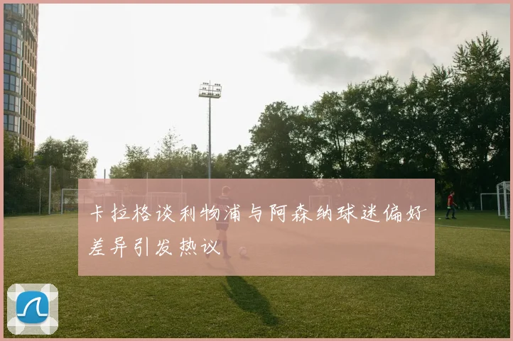 卡拉格谈利物浦与阿森纳球迷偏好差异引发热议