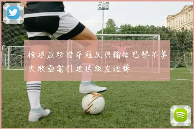 枪迷应珍惜夺冠庆典输给巴黎不算失败亟需引进顶级左边锋