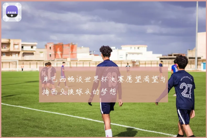 库巴西畅谈世界杯决赛愿望渴望与梅西交换球衣的梦想
