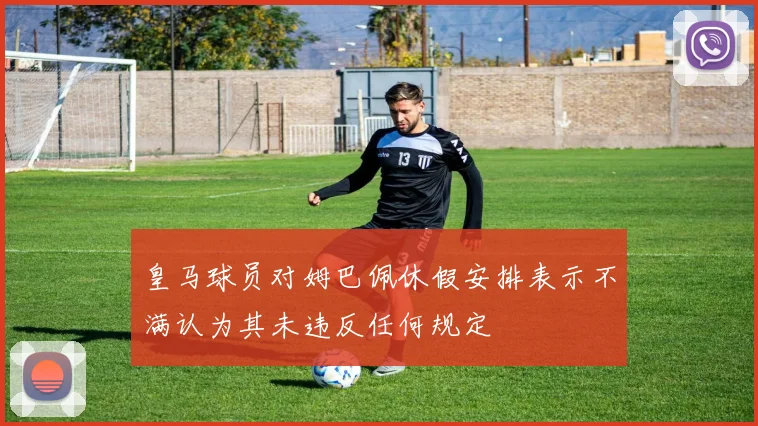 皇马球员对姆巴佩休假安排表示不满认为其未违反任何规定