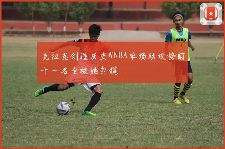 克拉克创造历史WNBA单场助攻榜前十一名全被她包揽