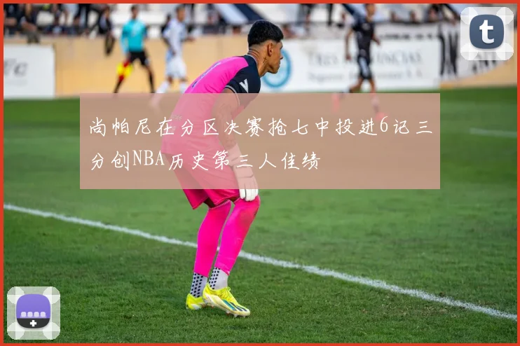尚帕尼在分区决赛抢七中投进6记三分创NBA历史第三人佳绩