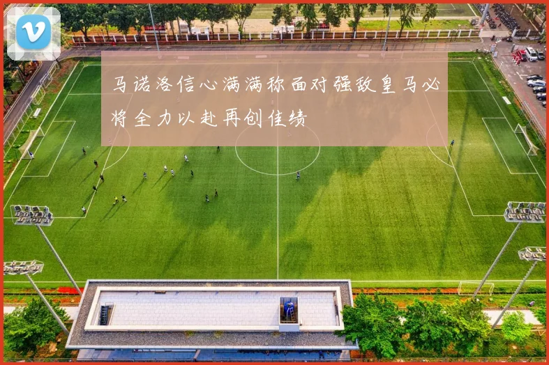 马诺洛信心满满称面对强敌皇马必将全力以赴再创佳绩