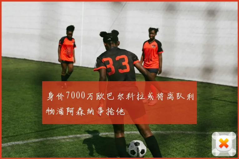 身价7000万欧巴尔科拉或将离队利物浦阿森纳争抢他