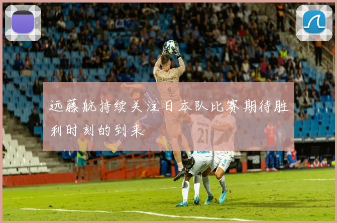 远藤航持续关注日本队比赛期待胜利时刻的到来