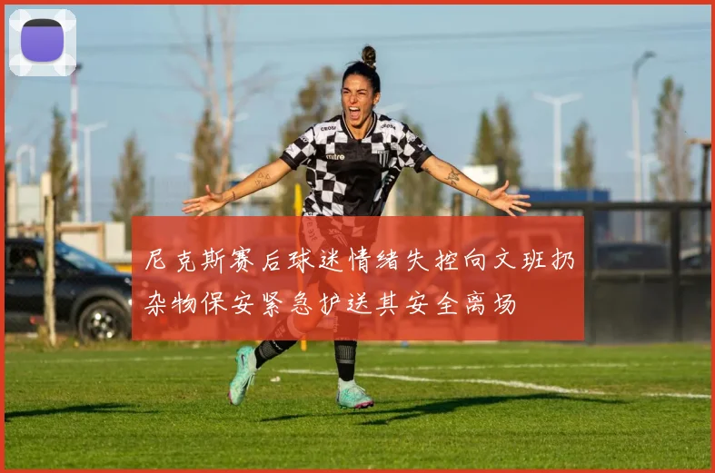 尼克斯赛后球迷情绪失控向文班扔杂物保安紧急护送其安全离场