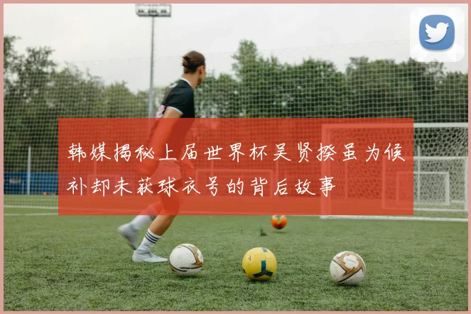 韩媒揭秘上届世界杯吴贤揆虽为候补却未获球衣号的背后故事