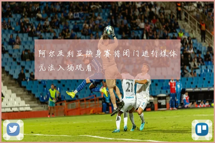 阿尔及利亚热身赛将闭门进行媒体无法入场观看