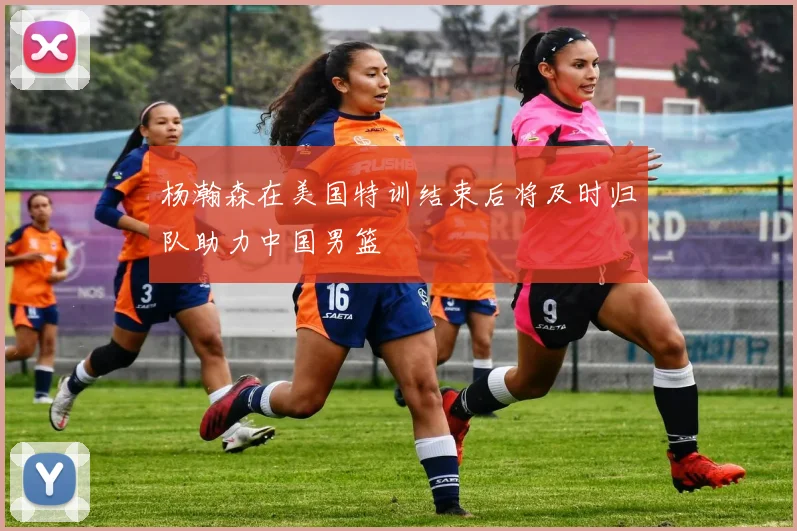 杨瀚森在美国特训结束后将及时归队助力中国男篮