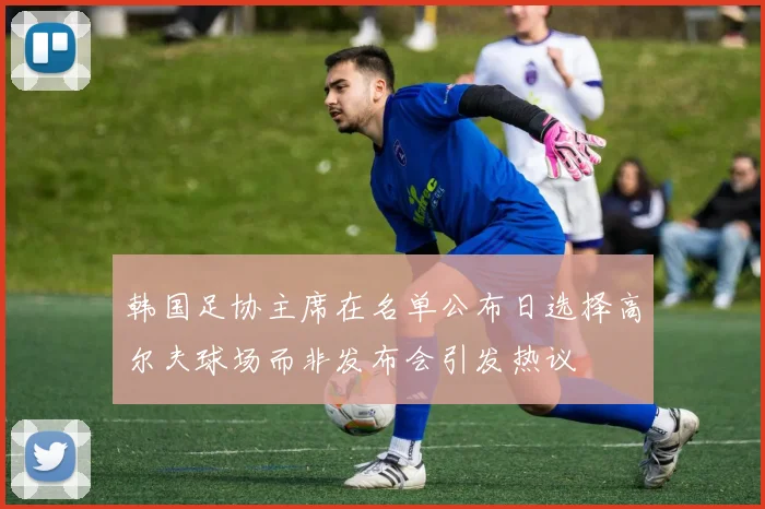 韩国足协主席在名单公布日选择高尔夫球场而非发布会引发热议