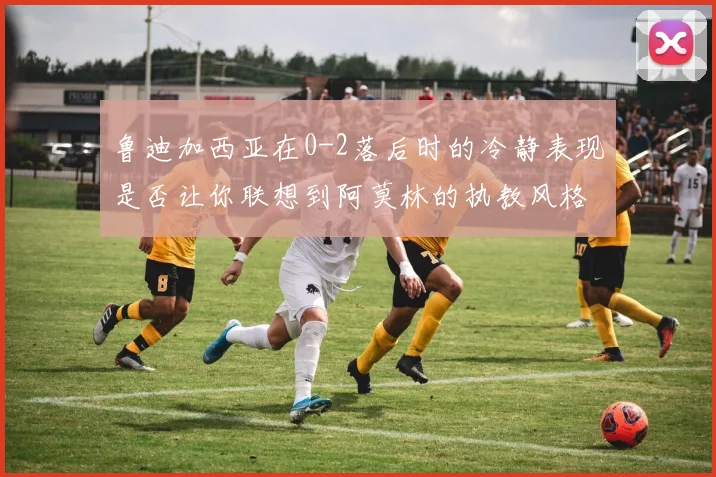 鲁迪加西亚在0-2落后时的冷静表现是否让你联想到阿莫林的执教风格
