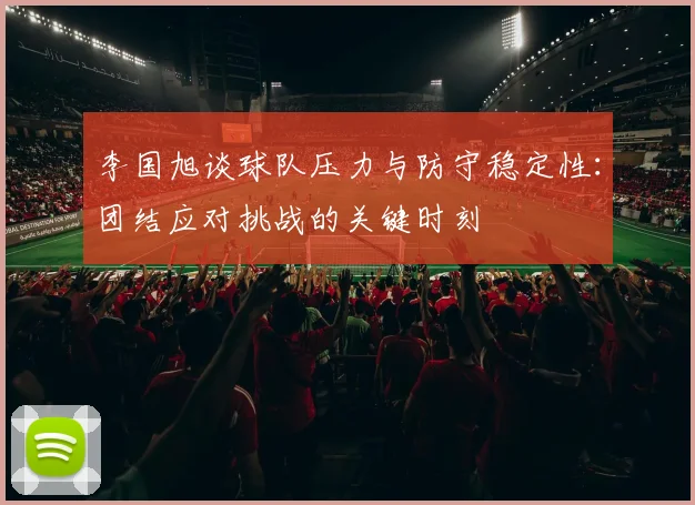 李国旭谈球队压力与防守稳定性：团结应对挑战的关键时刻
